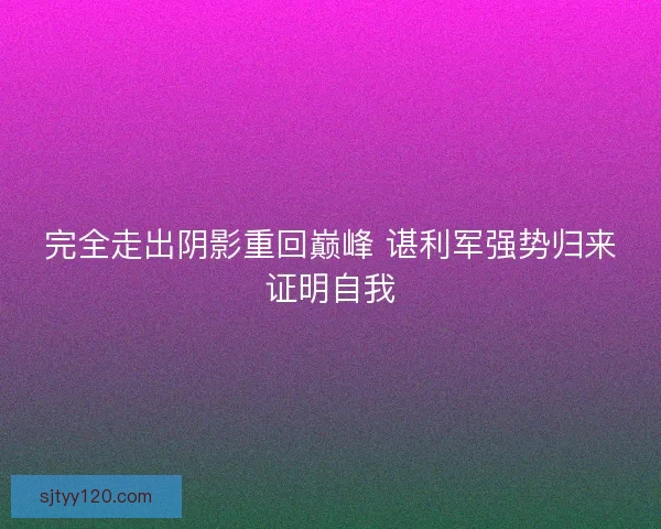 完全走出阴影重回巅峰 谌利军强势归来证明自我